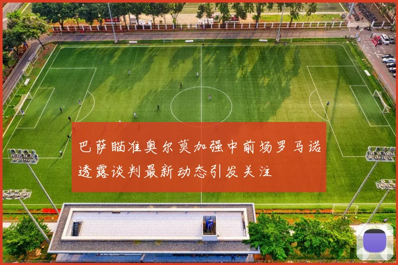 巴萨瞄准奥尔莫加强中前场罗马诺透露谈判最新动态引发关注