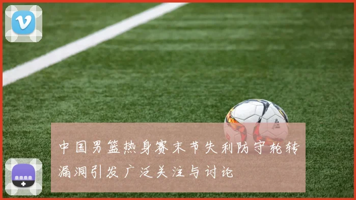 中国男篮热身赛末节失利防守轮转漏洞引发广泛关注与讨论