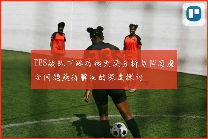 TES战队下路对线失误分析与阵容磨合问题亟待解决的深度探讨