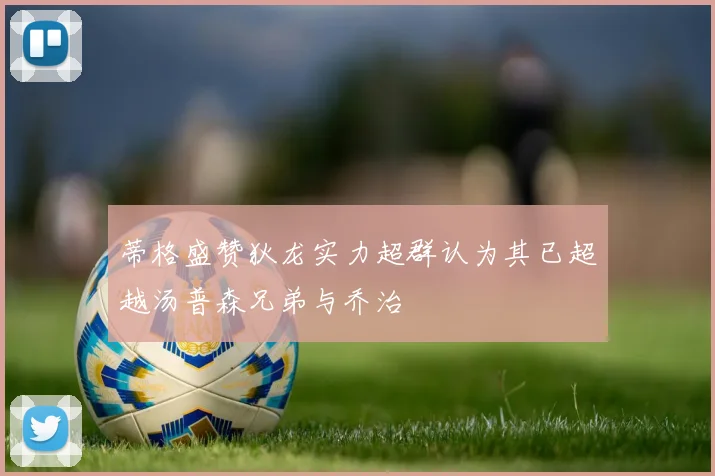 蒂格盛赞狄龙实力超群认为其已超越汤普森兄弟与乔治